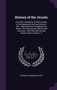 History of the Jesuits: From Foundation Their Society to its Suppression by Pope Clement XIV. ; Missions Throu