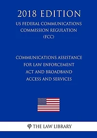 Communications Assistance for Law Enforcement Act and Broadband Access and Services (US Federal Communications Commission Regulation) (FCC) (2018 Edition)