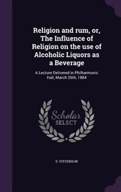 Religion and rum, or, The Influence of Religion on the use of Alcoholic Liquors as a Beverage: A Lecture Delivered in Philharmonic Hall, March 26th, 1884