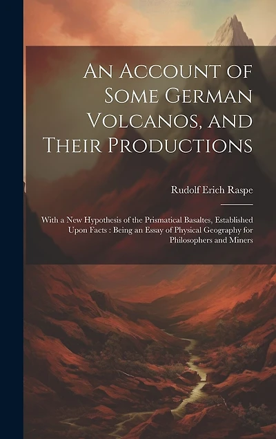 An Account of Some German Volcanos, and Their Productions: With a New Hypothesis of the Prismatical Basaltes, Established Upon Facts: Being an Essay of Physical Geography for Philosophers and Miners
