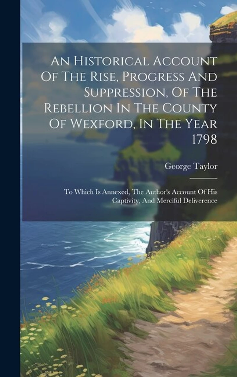 An Historical Account Of The Rise, Progress And Suppression, Of The Rebellion In The County Of Wexford, In The Year 1798: To Which Is Annexed, The Author's Account Of His Captivity