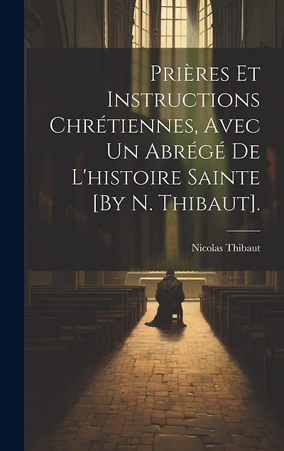 Prières Et Instructions Chrétiennes, Avec Un Abrégé De L'histoire Sainte [By N. Thibaut].