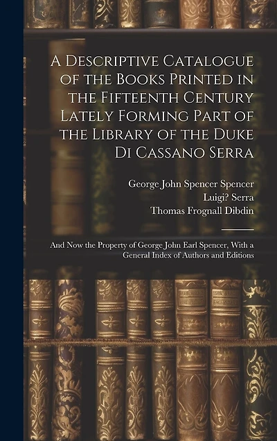 A Descriptive Catalogue of the Books Printed in the Fifteenth Century Lately Forming Part of the Library of the Duke Di Cassano Serra: And Now the Property of George John Earl Spencer, With a General Index of Authors and Editions