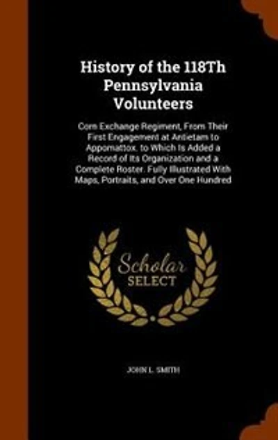 History of the 118Th Pennsylvania Volunteers: Corn Exchange Regiment, From Their First Engagement at Antietam to Appomattox. to Which Is Added a