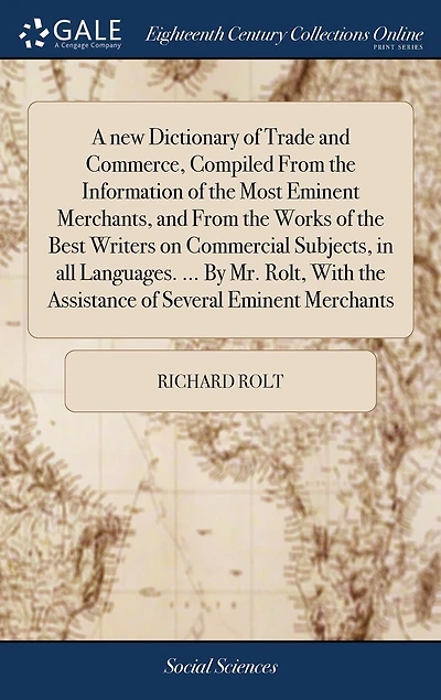 A new Dictionary of Trade and Commerce, Compiled From the Information Most Eminent Merchants, Works Best Writers on Commercial Subjects, all Languages. ... By Mr. Rolt, With Assistance Several Merchants