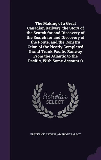 the Making of a Great Canadian Railway; Story Search for and Discovery Route, Constru Ction Nearly Completed Grand Trunk Pacific Railway From Atlantic to Pacific, With Some...