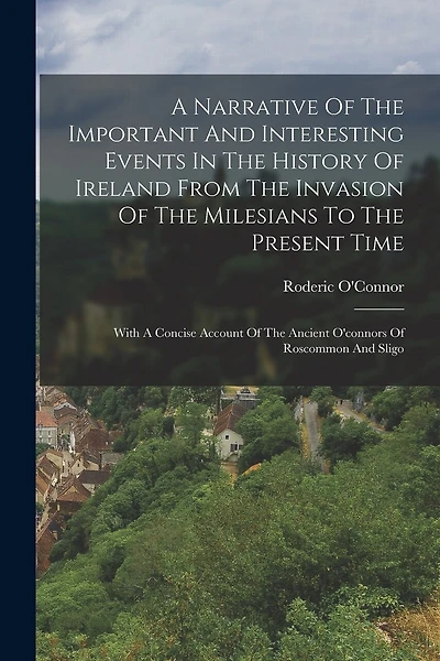 A Narrative Of The Important And Interesting Events In The History Of Ireland From The Invasion Of The Milesians To The Present Time: With A Concise Account Of The Ancient O'connors Of Roscommon And Sligo