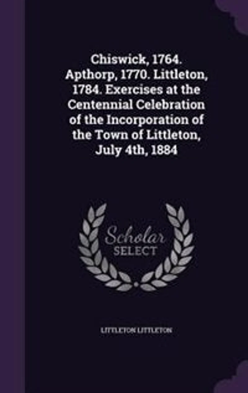 Chiswick, 1764. Apthorp, 1770. Littleton, 1784. Exercises at the Centennial Celebration of Incorporation Town July 4th, 1884