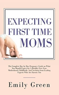 Expecting First Time Moms: The Complete Day by Day Pregnancy Guide on What You Should Expect for a Healthy First Year, Motherhood, Childbirth, and Newborn from Leading Experts Who Are Parents Too