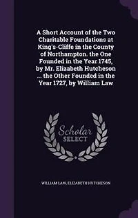 A Short Account of the Two Charitable Foundations at King's-Cliffe County Northampton. One Founded Year 1745, by Mr. Elizabeth Hutcheson ... Other 1727, William Law