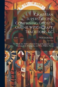 Cambrian Superstitions, Comprising Ghosts, Omens, Witchcraft, Traditions, &c: To Which Are Added a Concise View of the Manners and Customs of the Principality, and Some Fugitive Pieces