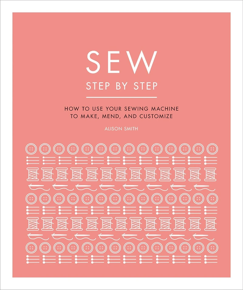 Sew Step by Step: How to use your sewing machine make, mend, and customize