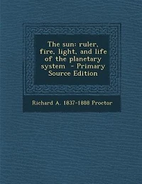 The sun: ruler, fire, light, and life of the planetary system  - Primary Source Edition