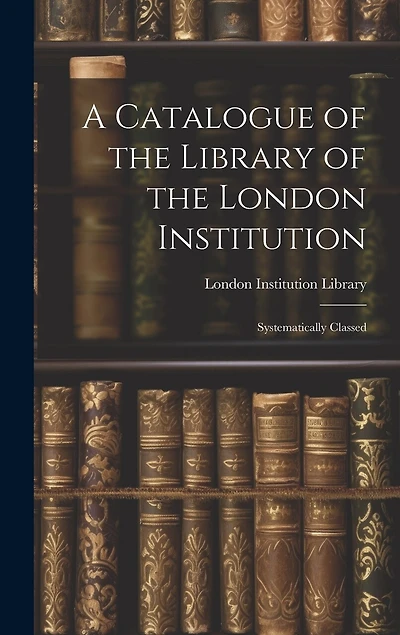 A Catalogue of the Library of the London Institution: Systematically Classed