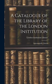 A Catalogue of the Library of the London Institution: Systematically Classed