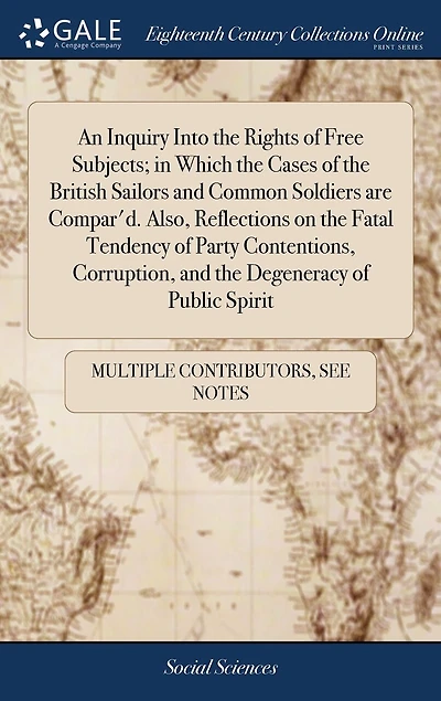 An Inquiry Into the Rights of Free Subjects; in Which the Cases of the British Sailors and Common Soldiers are Compar'd. Also, Reflections on the Fatal Tendency of Party Contentions, Corruption, and the Degeneracy of Public Spirit