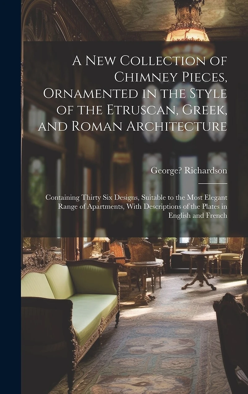 A New Collection of Chimney Pieces, Ornamented in the Style of the Etruscan, Greek, and Roman Architecture: Containing Thirty Six Designs, Suitable to the Most Elegant Range of Apartments, With Descriptions of the Plates in English and French