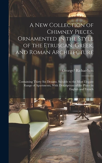 A New Collection of Chimney Pieces, Ornamented in the Style of the Etruscan, Greek, and Roman Architecture: Containing Thirty Six Designs, Suitable to the Most Elegant Range of Apartments, With Descriptions of the Plates in English and French