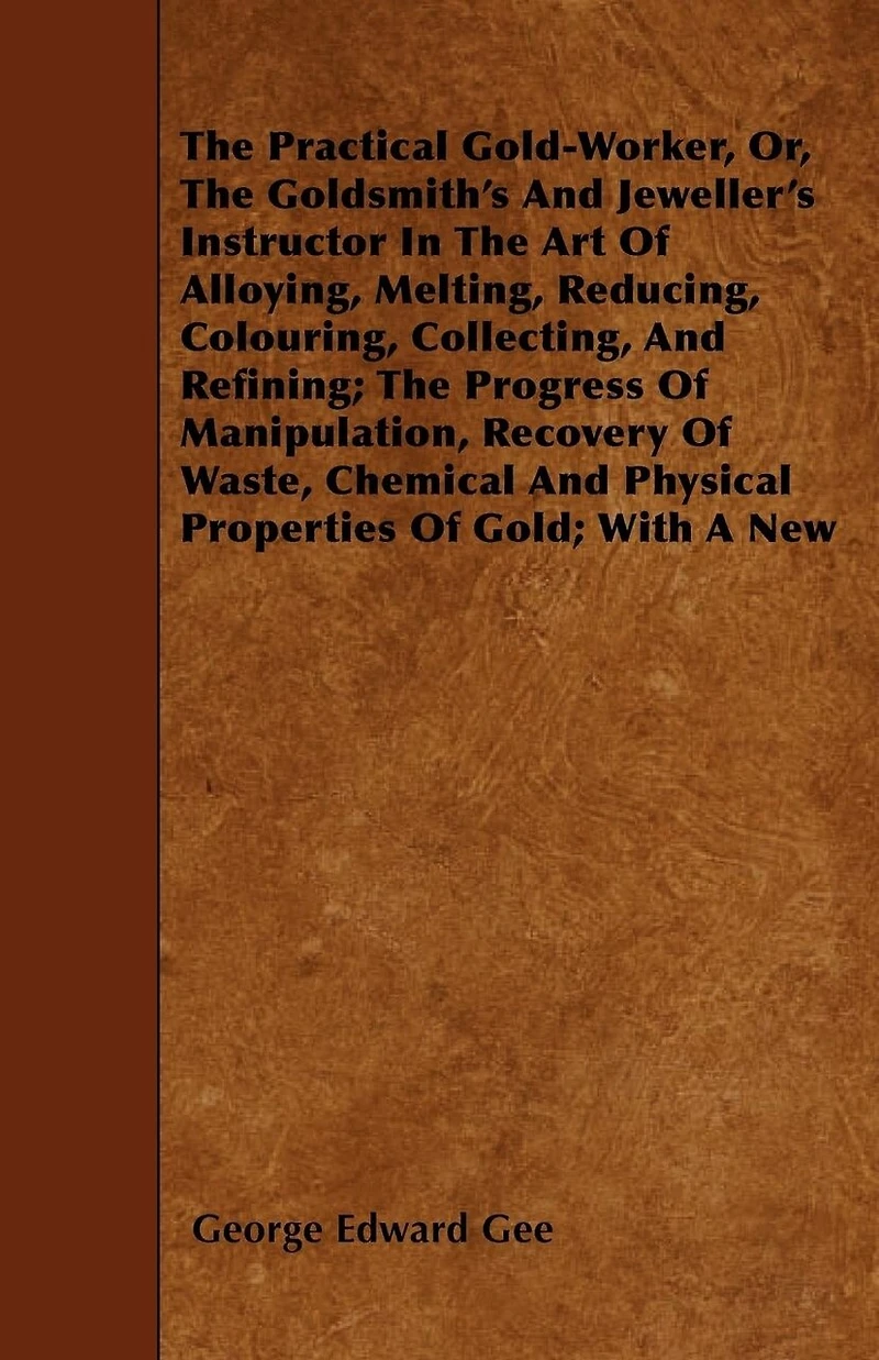 the Practical Gold-Worker, Or, Goldsmith's and Jeweller's Instructor Art of Alloying, Melting, Reducing, Colouring, Collecting, Refining