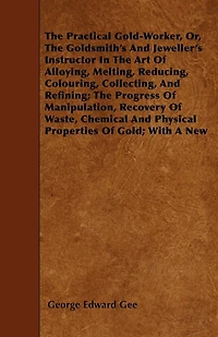the Practical Gold-Worker, Or, Goldsmith's and Jeweller's Instructor Art of Alloying, Melting, Reducing, Colouring, Collecting, Refining