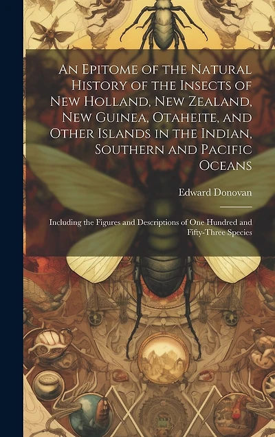 An Epitome of the Natural History of the Insects of New Holland, New Zealand, New Guinea, Otaheite, and Other Islands in the Indian, Southern and Pacific Oceans: Including the Figures and Descriptions of One Hundred and Fifty-Three Species
