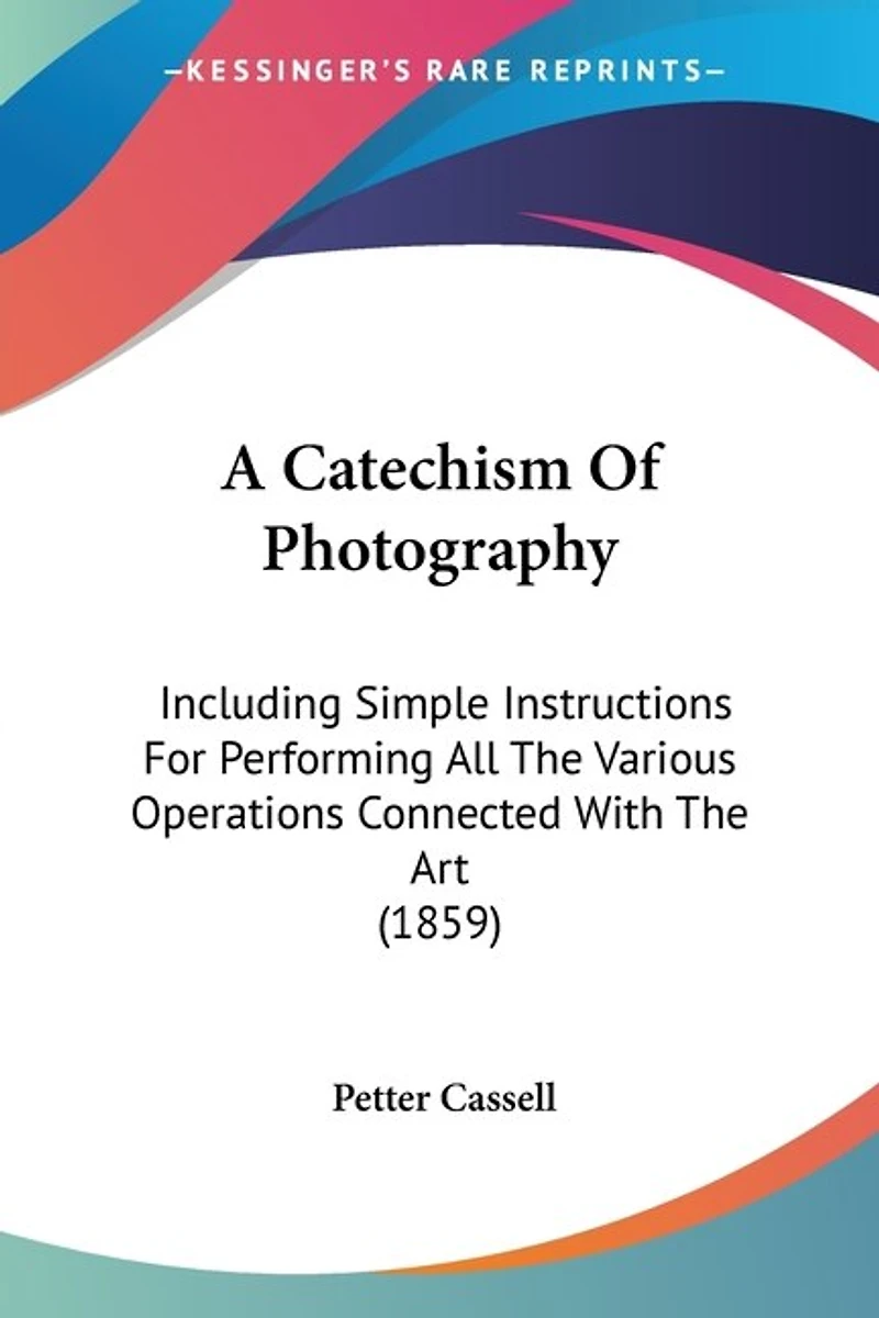 A Catechism Of Photography: Including Simple Instructions For Performing All The Various Operations Connected With The Art (1859)