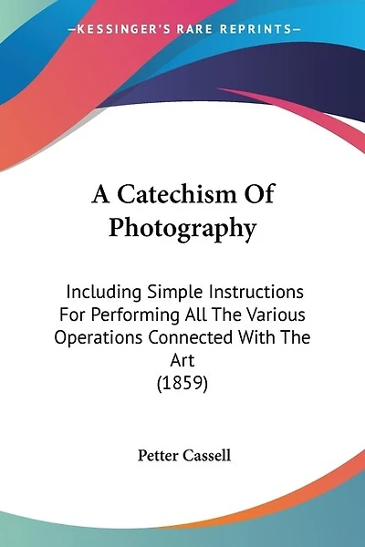 A Catechism Of Photography: Including Simple Instructions For Performing All The Various Operations Connected With The Art (1859)
