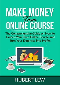 Make Money From Online Course: The Comprehensive Guide on How to Launch Your Own Online Course and Turn Your Expertise into Profits