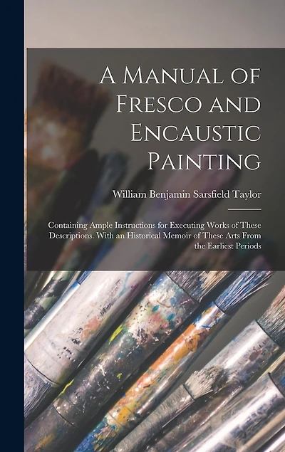 A Manual of Fresco and Encaustic Painting: Containing Ample Instructions for Executing Works of These Descriptions. With an Historical Memoir of These Arts From the Earliest Periods