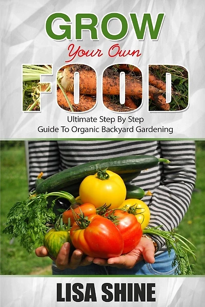Grow Your Own Food: Ultimate Step By Step Guide To Backyard Gardening.