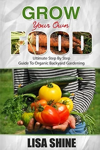 Grow Your Own Food: Ultimate Step By Step Guide To Backyard Gardening.