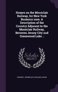 Homes on the Montclair Railway, for New York Business men. A Description of the Country Adjacent to the Montclair Railway, Between Jersey City and Greenwood Lake ..