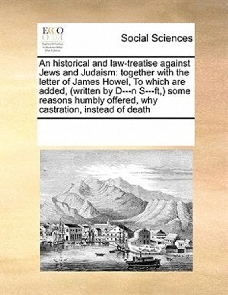 An Historical and Law-treatise Against Jews Judaism: Together With the Letter of James Howel, To Which are Added, (written by D---n S---ft, ) Some Reasons Humbly Offered, why Castration, Instead Death