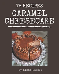 75 Caramel Cheesecake Recipes: A Caramel Cheesecake Cookbook Everyone Loves!