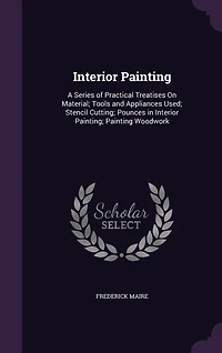 Interior Painting: A Series of Practical Treatises On Material; Tools and Appliances Used; Stencil Cutting; Pounces Painting; Painting Woodwork