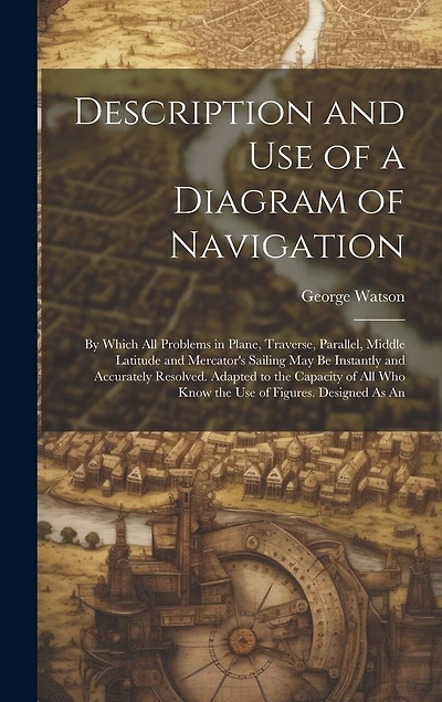 Description and Use of a Diagram of Navigation: By Which All Problems in Plane, Traverse, Parallel, Middle Latitude and Mercator's Sailing May Be Instantly and Accurately Resolved. Adapted to the Capacity of All Who Know the Use of Figures. Designed As An