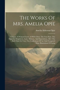 The Works Of Mrs. Amelia Opie: Temper. A Woman's Love. A Wife's Duty. The Two Sons. The Opposite Neighbour. Love, Mystery, And Superstition. After The Ball. False Or True. The Confessions Of An Odd-tempered Man. Illustrations Of Lying