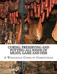 Curing, Preserving and Potting All Kinds of Meats, Game and Fish: Also, the Art of Pickling and Preserving Fruits and Vegetables
