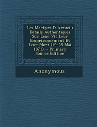 Les Martyrs D Arcueil: Details Authentiques Sur Leur Vie,Leur Emprisonnement Et Mort (19-25 Mai 1871). - Primary Sour