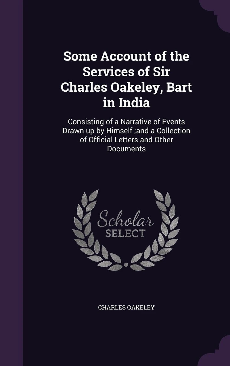 Some Account of the Services of Sir Charles Oakeley, Bart in India: Consisting of a Narrative of Events Drawn up by Himself;and a Collection of Official Letters and Other Documents