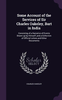 Some Account of the Services of Sir Charles Oakeley, Bart in India: Consisting of a Narrative of Events Drawn up by Himself;and a Collection of Official Letters and Other Documents