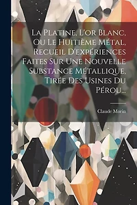 La Platine, L'or Blanc, Ou Le Huitième Métal, Recueil D'expériences Faites Sur Une Nouvelle Substance Métallique, Tirée Des Usines Du Pérou...