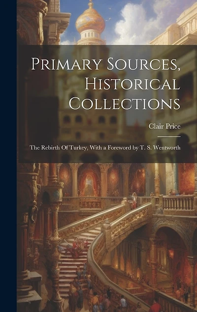 Primary Sources, Historical Collections: The Rebirth Of Turkey, With a Foreword by T. S. Wentworth