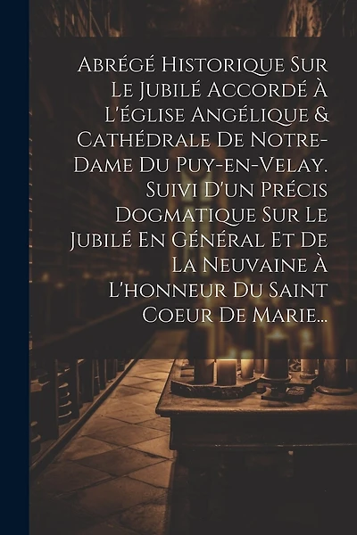 Abrégé Historique Sur Le Jubilé Accordé À L'église Angélique & Cathédrale De Notre-dame Du Puy-en-velay. Suivi D'un Précis Dogmatique Sur Le Jubilé En Général Et De La Neuvaine À L'honneur Du Saint Coeur De Marie...