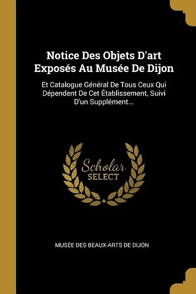 Notice Des Objets D'art Exposés Au Musée De Dijon: Et Catalogue Général De Tous Ceux Qui Dépendent De Cet Établissement, Suivi D'un Supplément...