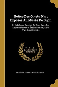 Notice Des Objets D'art Exposés Au Musée De Dijon: Et Catalogue Général De Tous Ceux Qui Dépendent De Cet Établissement, Suivi D'un Supplément...