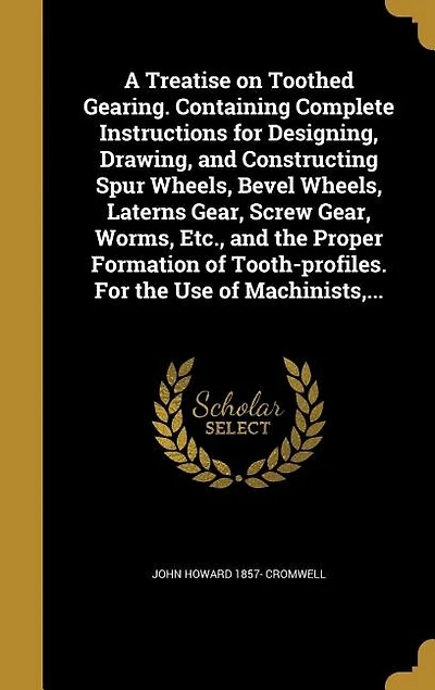 A Treatise on Toothed Gearing. Containing Complete Instructions for Designing, Drawing, and Constructing Spur Wheels, Bevel Wheels, Laterns Gear, Screw Gear, Worms, Etc., and the Proper Formation of Tooth-profiles. For the Use of Machinists