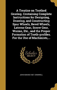A Treatise on Toothed Gearing. Containing Complete Instructions for Designing, Drawing, and Constructing Spur Wheels, Bevel Wheels, Laterns Gear, Screw Gear, Worms, Etc., and the Proper Formation of Tooth-profiles. For the Use of Machinists