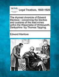 the Rhymed Chronicle of Edward Manlove Concerning Liberties and Customs Lead Mines Within Wapentake Wirksworth, Derbyshire: Reprinted From Text Original Edition 1653 ... a List Extracted Ducatus L