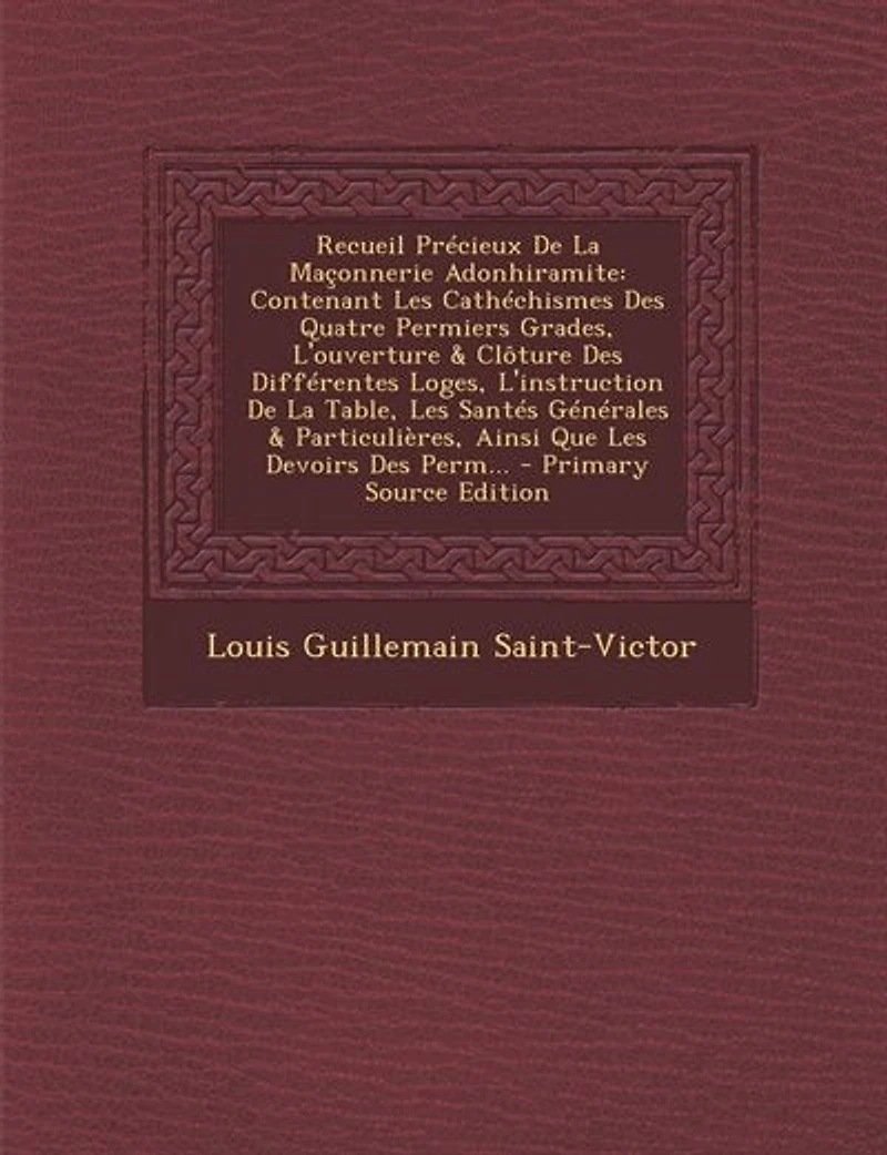 Recueil Précieux De La Maçonnerie Adonhiramite: Contenant Les Cathéchismes Des Quatre Permiers Grades, L'ouverture & Clôture Différentes Loges, L'instruction Table, Santés Générales Particulières, Ainsi Que Devoirs Perm...